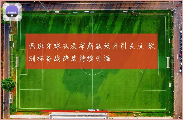 西班牙球衣发布新款设计引关注 欧洲杯备战热度持续升温