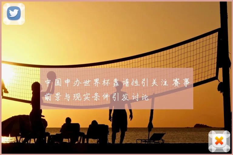 中国申办世界杯靠谱性引关注 赛事前景与现实条件引发讨论