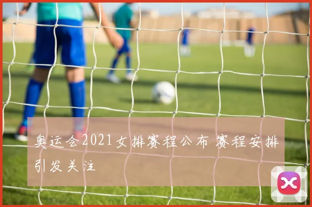 奥运会2021女排赛程公布 赛程安排引发关注
