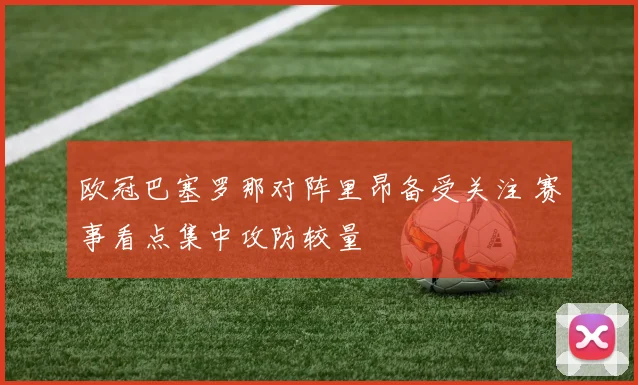 欧冠巴塞罗那对阵里昂备受关注 赛事看点集中攻防较量
