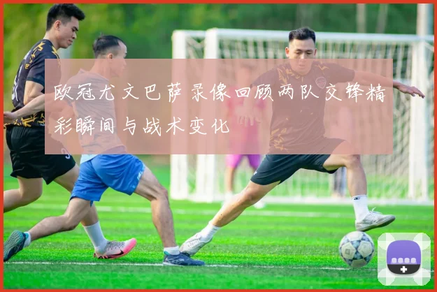 欧冠尤文巴萨录像回顾两队交锋精彩瞬间与战术变化