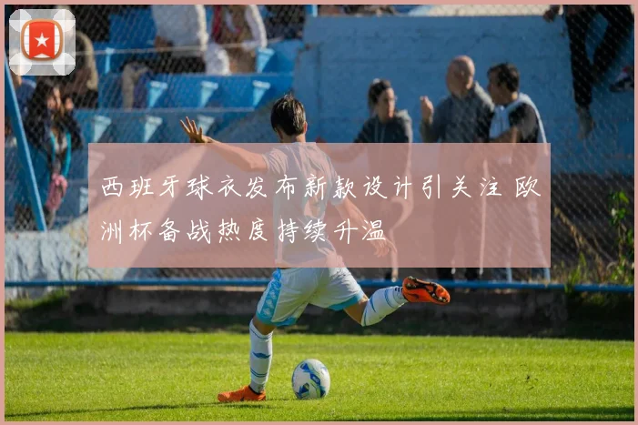 西班牙球衣发布新款设计引关注 欧洲杯备战热度持续升温