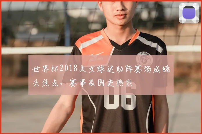 世界杯2018美女球迷助阵赛场成镜头焦点,赛事氛围更热烈