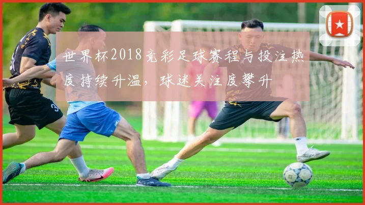 世界杯2018竞彩足球赛程与投注热度持续升温，球迷关注度攀升