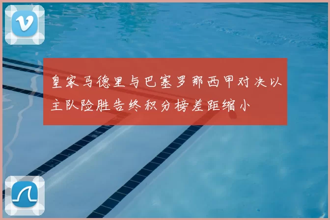 皇家马德里与巴塞罗那西甲对决以主队险胜告终积分榜差距缩小