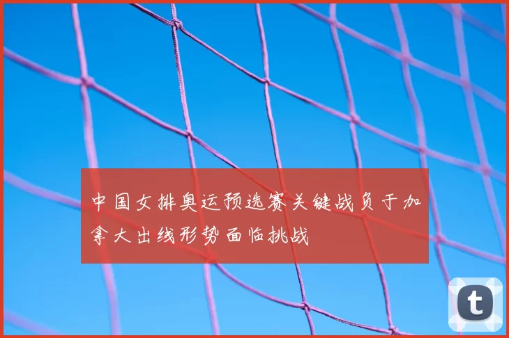 中国女排奥运预选赛关键战负于加拿大出线形势面临挑战