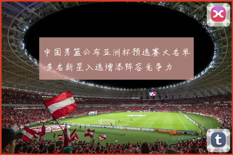 中国男篮公布亚洲杯预选赛大名单 多名新星入选增添阵容竞争力