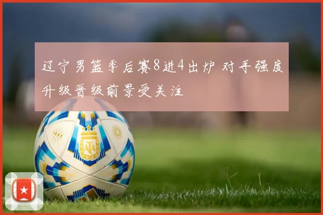 辽宁男篮季后赛8进4出炉 对手强度升级晋级前景受关注