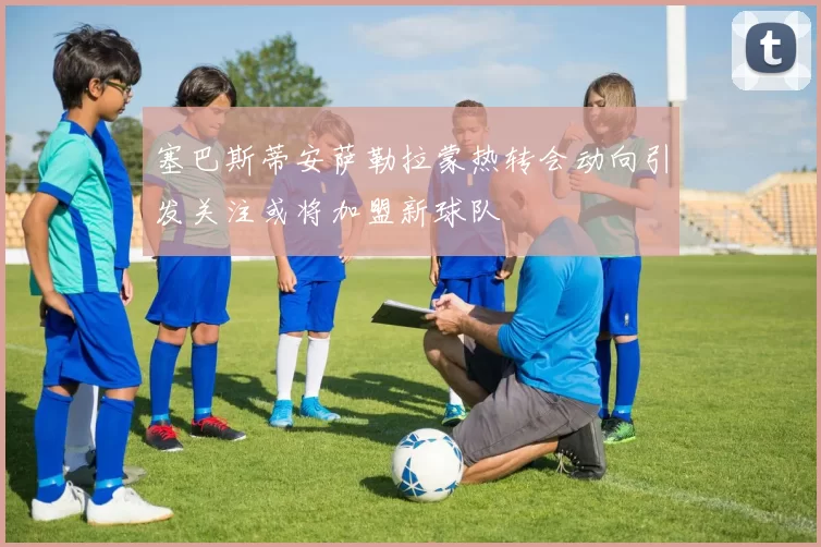 塞巴斯蒂安萨勒拉蒙热转会动向引发关注或将加盟新球队