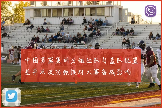 中国男篮集训分组红队与蓝队配置差异及攻防轮换对大赛备战影响