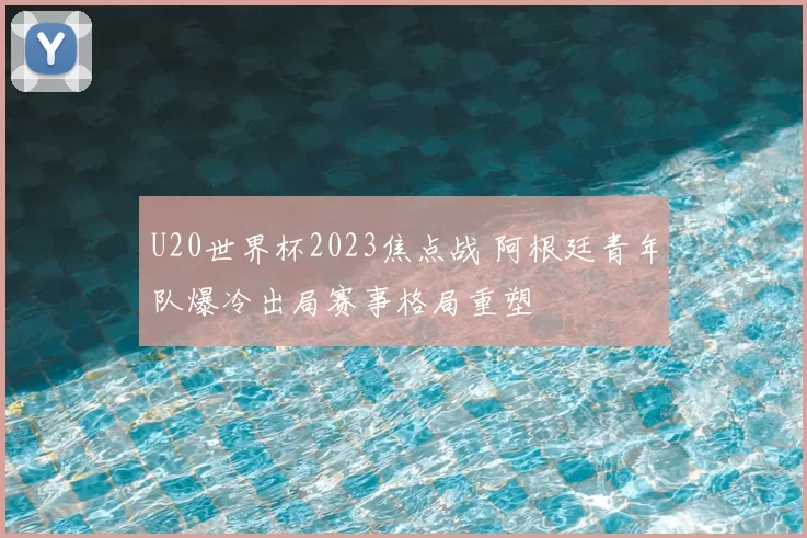 U20世界杯2023焦点战 阿根廷青年队爆冷出局赛事格局重塑