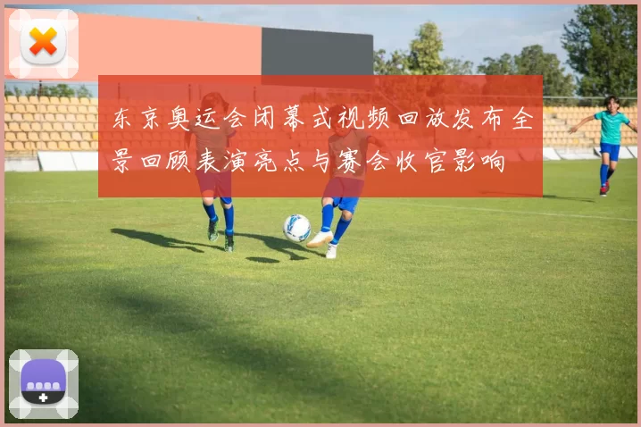 东京奥运会闭幕式视频回放发布全景回顾表演亮点与赛会收官影响