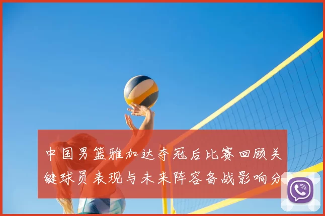中国男篮雅加达夺冠后比赛回顾关键球员表现与未来阵容备战影响分析