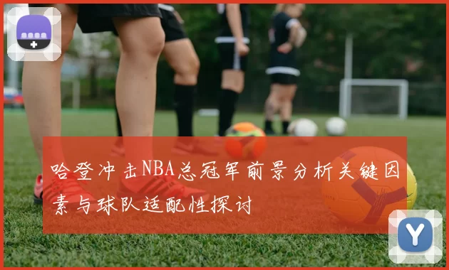 哈登冲击NBA总冠军前景分析关键因素与球队适配性探讨