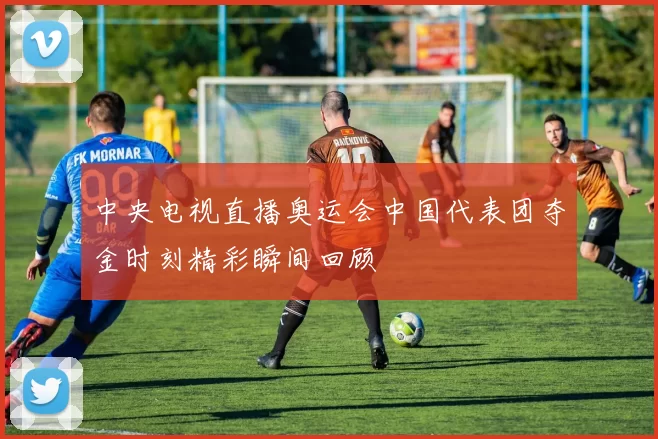 中央电视直播奥运会中国代表团夺金时刻精彩瞬间回顾