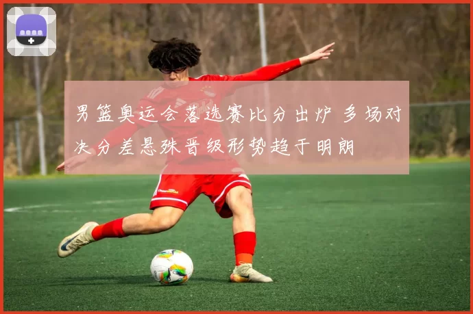 男篮奥运会落选赛比分出炉 多场对决分差悬殊晋级形势趋于明朗