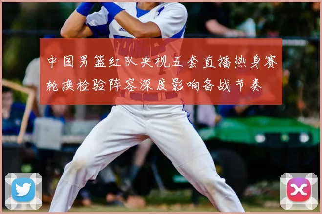 中国男篮红队央视五套直播热身赛轮换检验阵容深度影响备战节奏