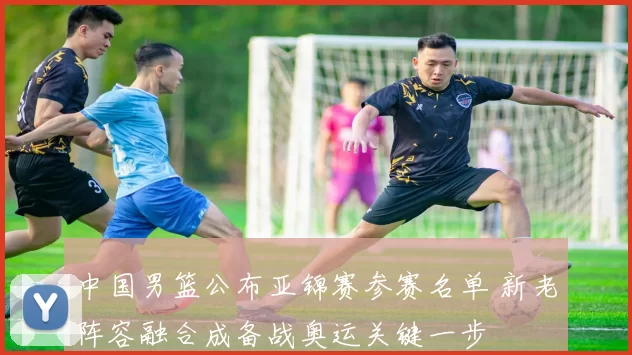 中国男篮公布亚锦赛参赛名单 新老阵容融合成备战奥运关键一步