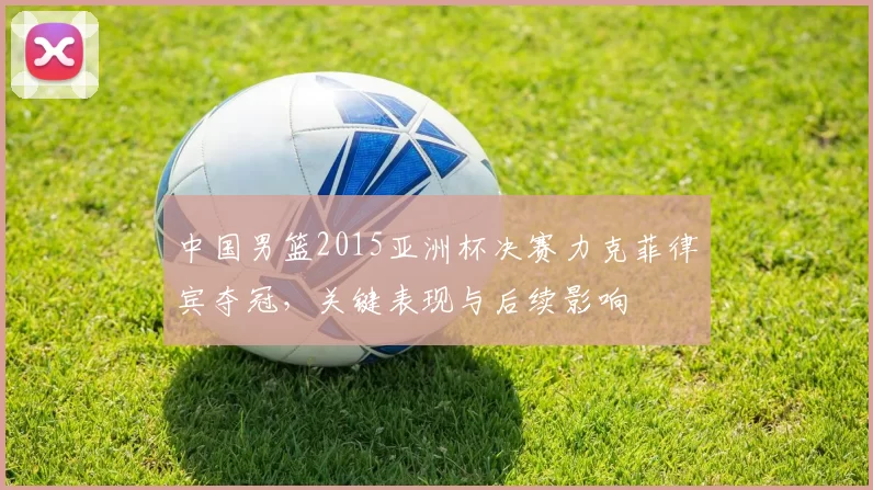 中国男篮2015亚洲杯决赛力克菲律宾夺冠，关键表现与后续影响