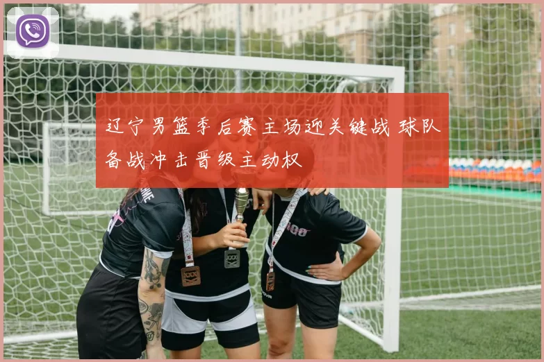 辽宁男篮季后赛主场迎关键战 球队备战冲击晋级主动权