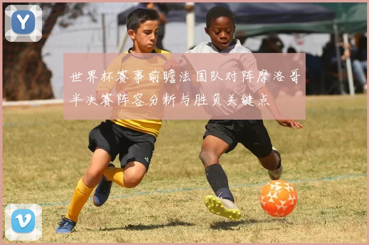 世界杯赛事前瞻法国队对阵摩洛哥半决赛阵容分析与胜负关键点