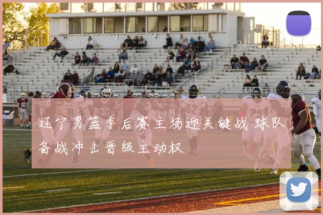 辽宁男篮季后赛主场迎关键战 球队备战冲击晋级主动权