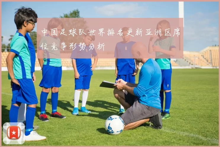 中国足球队世界排名更新亚洲区席位竞争形势分析