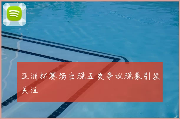 亚洲杯赛场出现五类争议现象引发关注