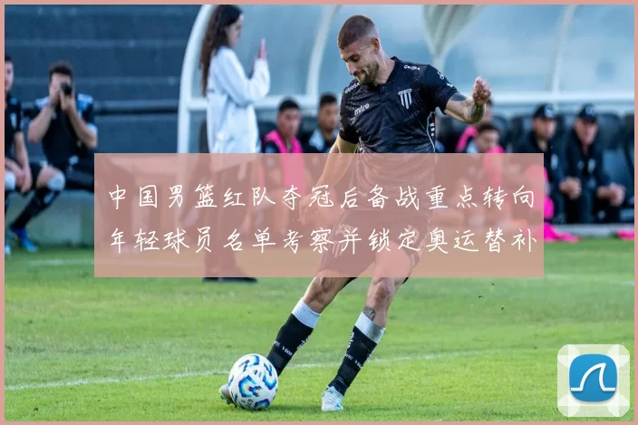 中国男篮红队夺冠后备战重点转向年轻球员名单考察并锁定奥运替补人选