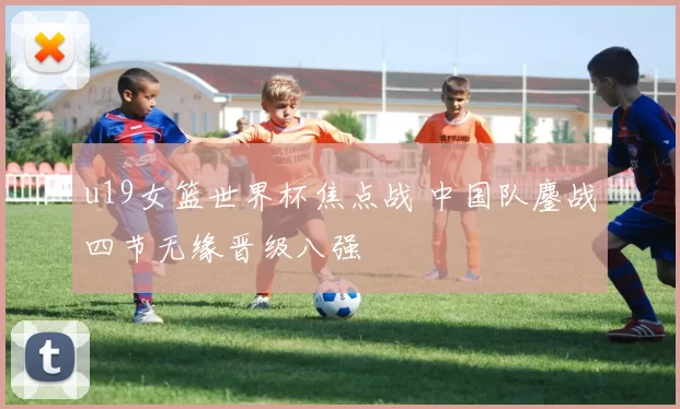 u19女篮世界杯焦点战 中国队鏖战四节无缘晋级八强