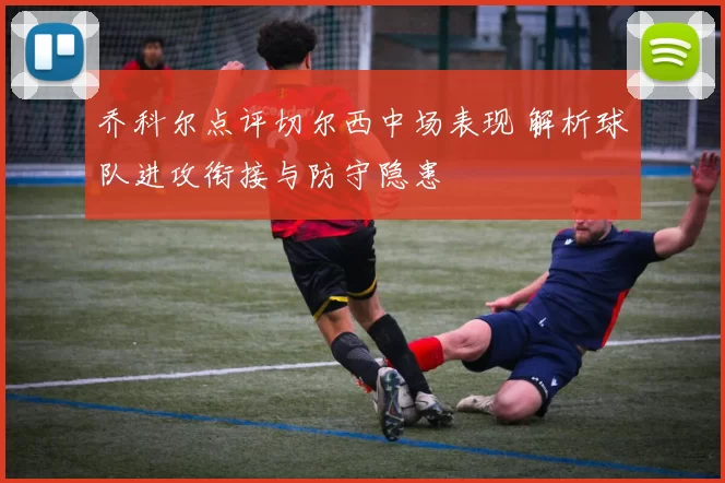 乔科尔点评切尔西中场表现 解析球队进攻衔接与防守隐患