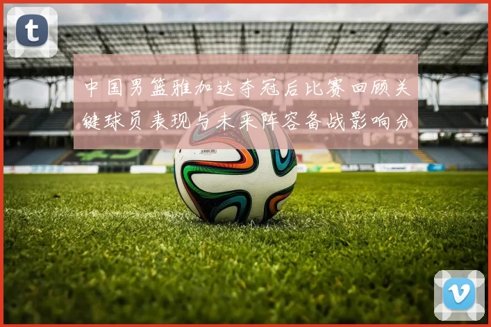 中国男篮雅加达夺冠后比赛回顾关键球员表现与未来阵容备战影响分析