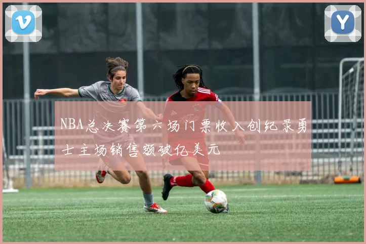 NBA总决赛第六场门票收入创纪录勇士主场销售额破亿美元