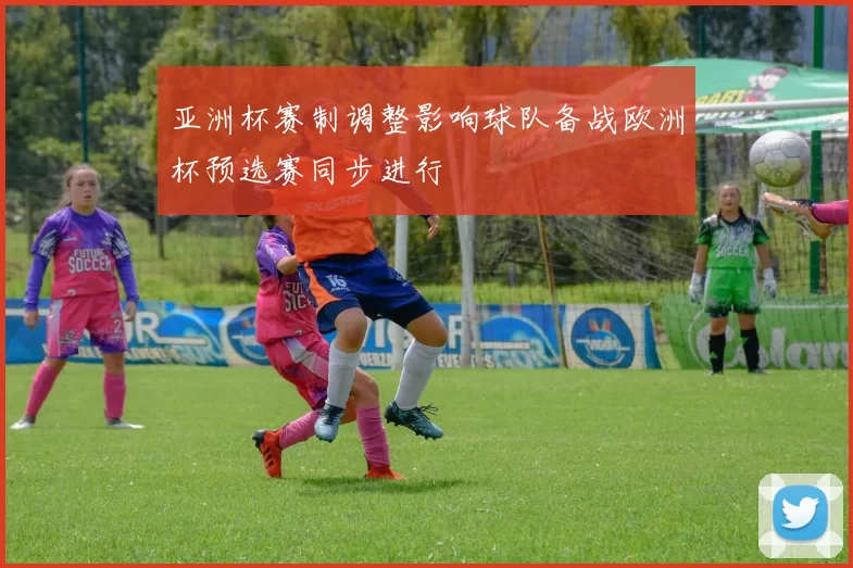 亚洲杯赛制调整影响球队备战欧洲杯预选赛同步进行