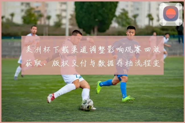 美洲杯下载渠道调整影响观赛回放获取、版权交付与数据存档流程变化