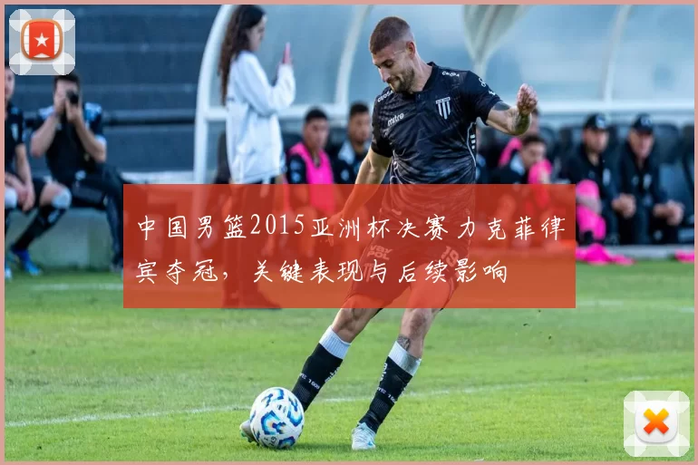 中国男篮2015亚洲杯决赛力克菲律宾夺冠，关键表现与后续影响