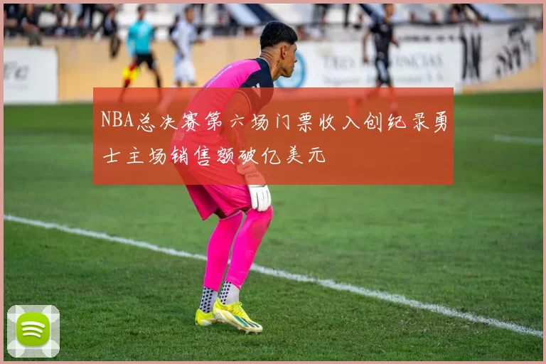 NBA总决赛第六场门票收入创纪录勇士主场销售额破亿美元