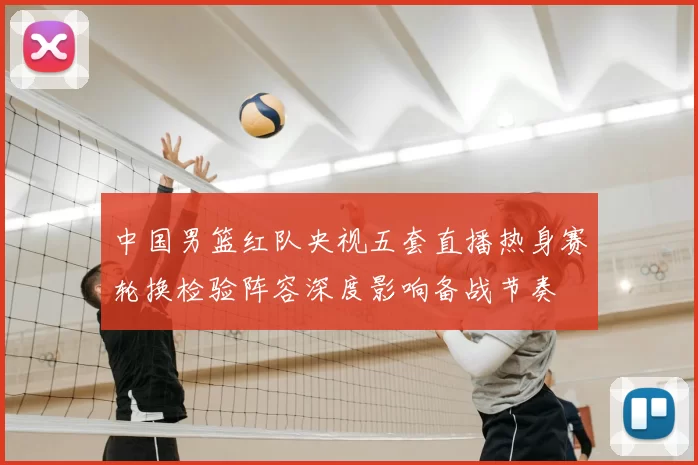 中国男篮红队央视五套直播热身赛轮换检验阵容深度影响备战节奏