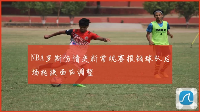 NBA罗斯伤情更新常规赛报销球队后场轮换面临调整