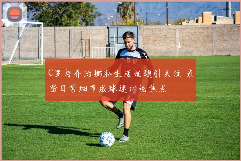 C罗与乔治娜私生活话题引关注 亲密日常细节成球迷讨论焦点