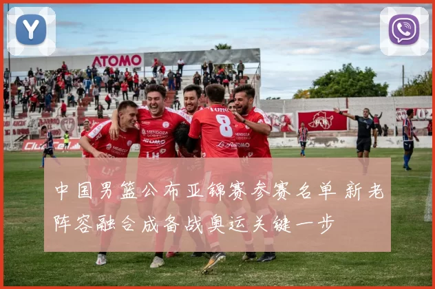 中国男篮公布亚锦赛参赛名单 新老阵容融合成备战奥运关键一步