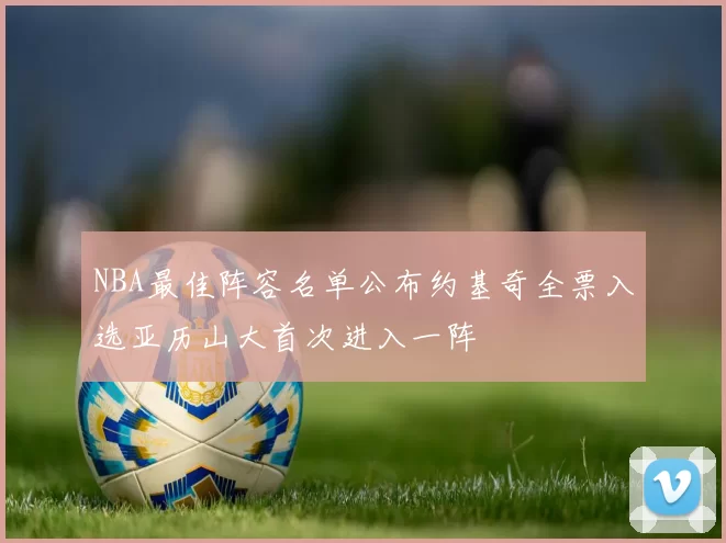 NBA最佳阵容名单公布约基奇全票入选亚历山大首次进入一阵