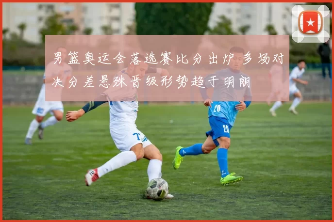 男篮奥运会落选赛比分出炉 多场对决分差悬殊晋级形势趋于明朗