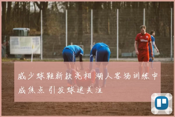 威少球鞋新款亮相 湖人客场训练中成焦点 引发球迷关注