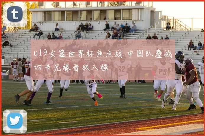 u19女篮世界杯焦点战 中国队鏖战四节无缘晋级八强