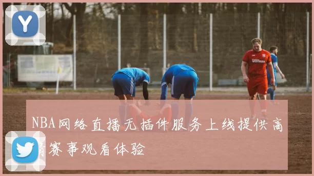 NBA网络直播无插件服务上线提供高清赛事观看体验